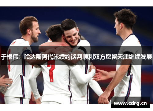 于根伟：哈达斯阿代米续约谈判顺利双方愿留天津继续发展